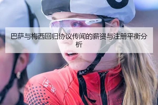 巴萨与梅西回归协议传闻的薪资与注册平衡分析